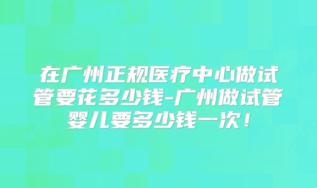 在广州正规医疗中心做试管要花多少钱-广州做试管婴儿要多少钱一次！