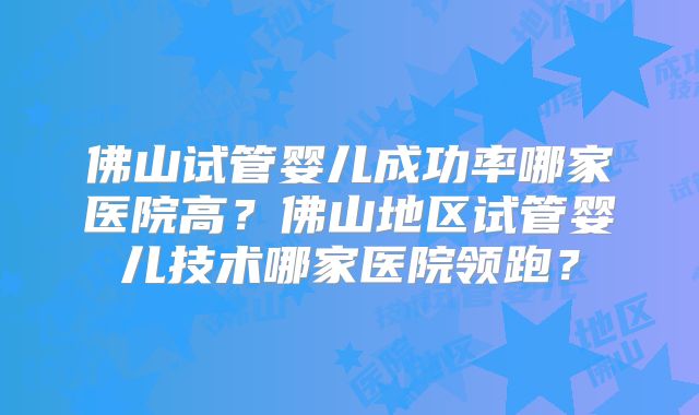 佛山试管婴儿成功率哪家医院高?佛山地区试管婴儿技术哪家医院领跑?