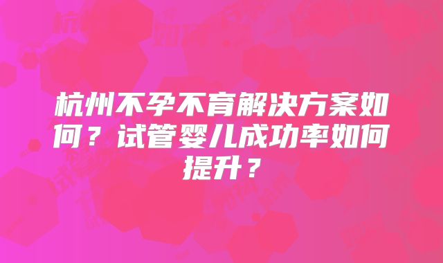 杭州不孕不育解决方案如何？试管婴儿成功率如何提升？