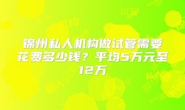 锦州私人机构做试管需要花费多少钱？平均5万元至12万