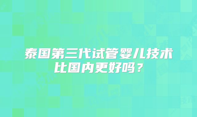 泰国第三代试管婴儿技术比国内更好吗?