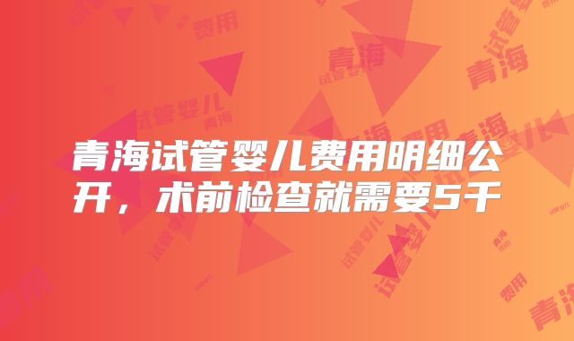 青海试管婴儿费用明细公开，术前检查就需要5千