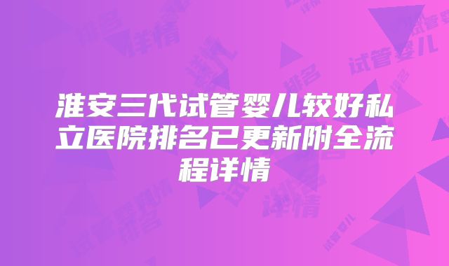 淮安三代试管婴儿较好私立医院排名已更新附全流程详情