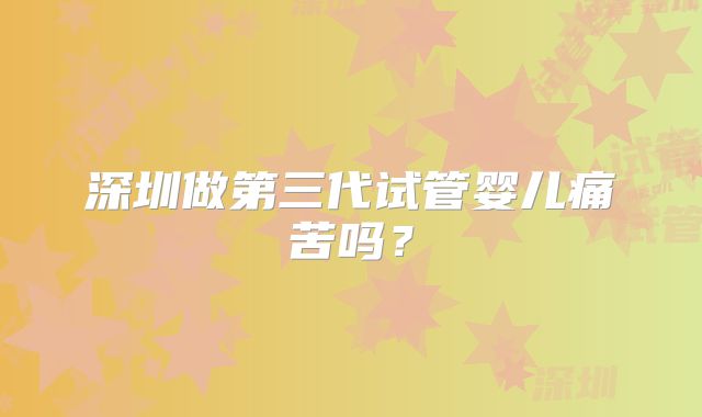 深圳做第三代试管婴儿痛苦吗?
