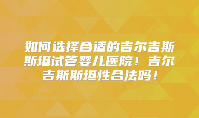 如何选择合适的吉尔吉斯斯坦试管婴儿医院！吉尔吉斯斯坦性合法吗！