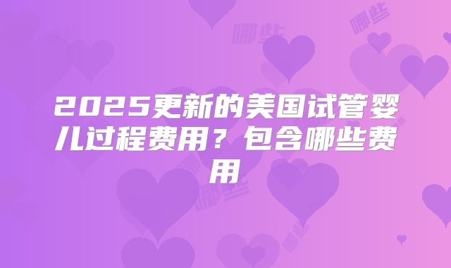 2025更新的美国试管婴儿过程费用?包含哪些费用