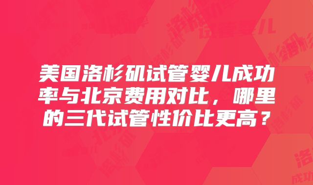 美国洛杉矶试管婴儿成功率与北京费用对比,哪里的三代试管性价比更高?