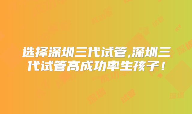 选择深圳三代试管,深圳三代试管高成功率生孩子!