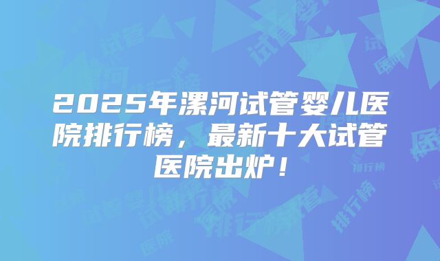 2025年漯河试管婴儿医院排行榜,最新十大试管医院出炉!