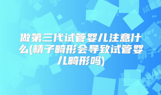 做第三代试管婴儿注意什么(精子畸形会导致试管婴儿畸形吗)