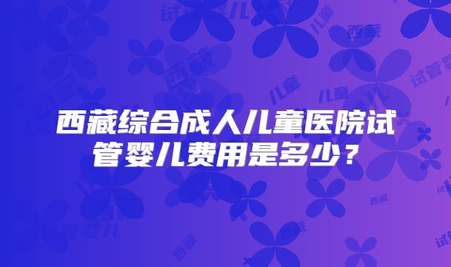 西藏综合成人儿童医院试管婴儿费用是多少？