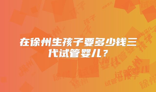 在徐州生孩子要多少钱三代试管婴儿?