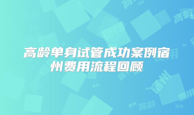 高龄单身试管成功案例宿州费用流程回顾