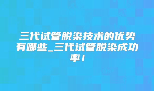 三代试管脱染技术的优势有哪些_三代试管脱染成功率!