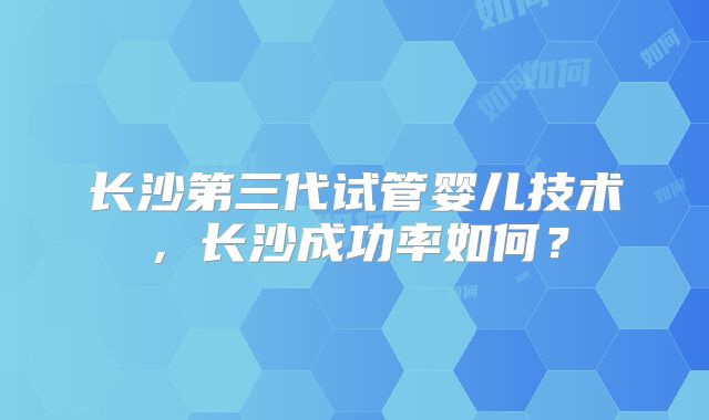 长沙第三代试管婴儿技术,长沙成功率如何?