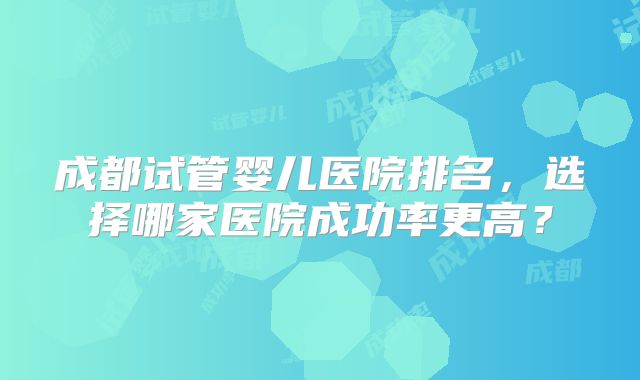 成都试管婴儿医院排名,选择哪家医院成功率更高?