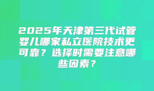 2025年天津第三代试管婴儿哪家私立医院技术更可靠?选择时需要注意哪些因素?