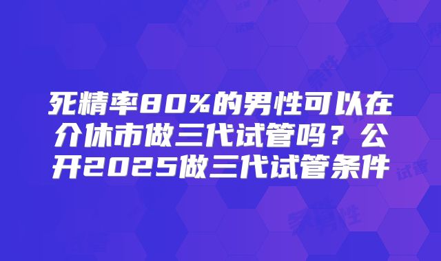 死精率80%的男性可以在介休市做三代试管吗?公开2025做三代试管条件