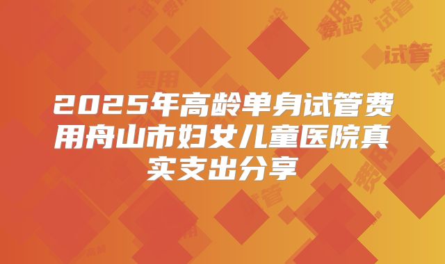 2025年高龄单身试管费用舟山市妇女儿童医院真实支出分享