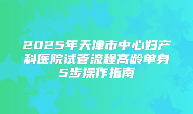 2025年天津市中心妇产科医院试管流程高龄单身5步操作指南