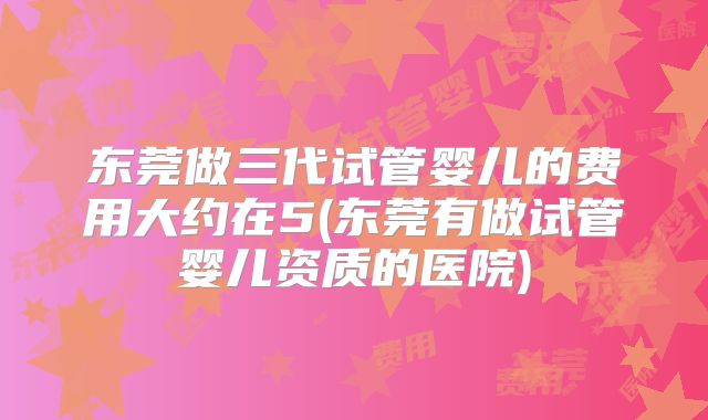 东莞做三代试管婴儿的费用大约在5(东莞有做试管婴儿资质的医院)
