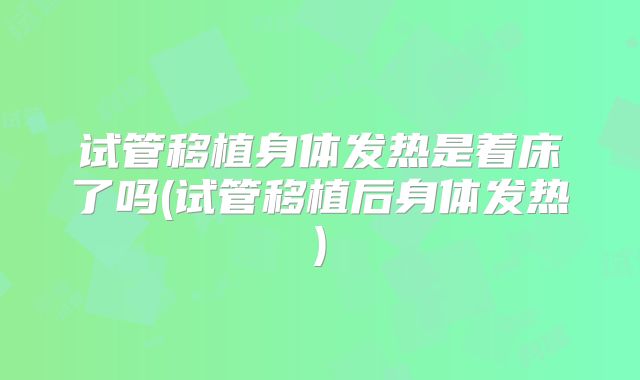 试管移植身体发热是着床了吗(试管移植后身体发热)