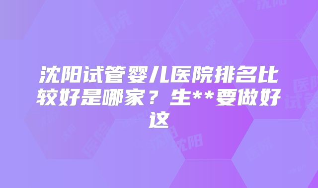 沈阳试管婴儿医院排名比较好是哪家?生**要做好这