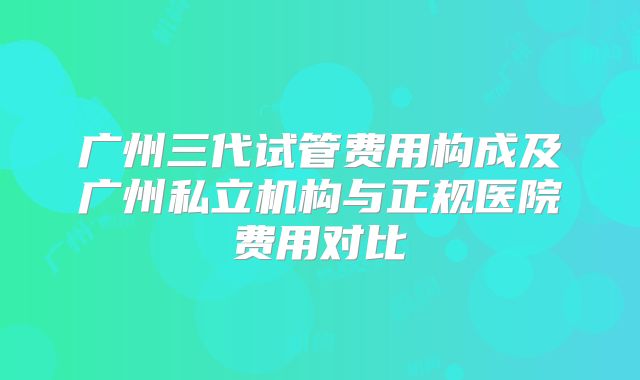 广州三代试管费用构成及广州私立机构与正规医院费用对比