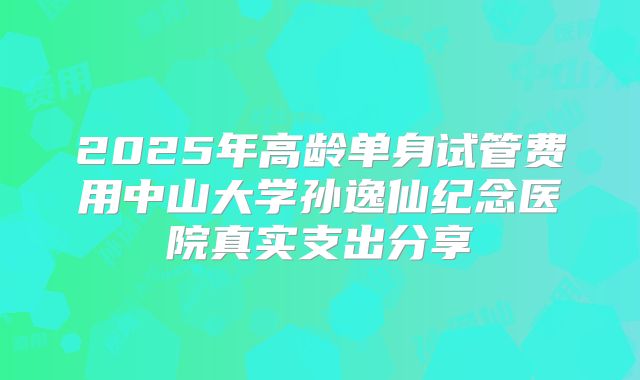 2025年高龄单身试管费用中山大学孙逸仙纪念医院真实支出分享