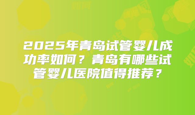 2025年青岛试管婴儿成功率如何?青岛有哪些试管婴儿医院值得推荐?