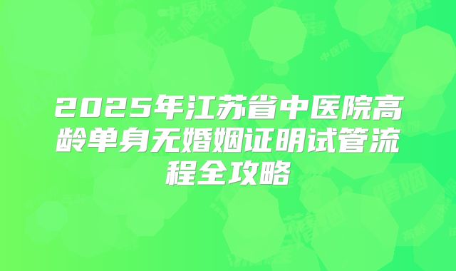 2025年江苏省中医院高龄单身无婚姻证明试管流程全攻略