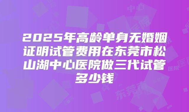 2025年高龄单身无婚姻证明试管费用在东莞市松山湖中心医院做三代试管多少钱