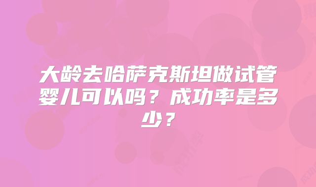 大龄去哈萨克斯坦做试管婴儿可以吗?成功率是多少?