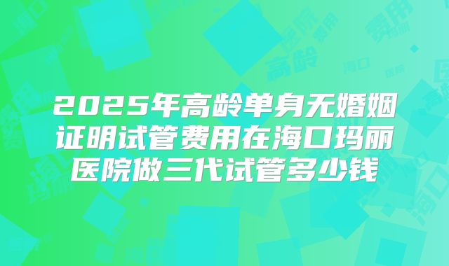 2025年高龄单身无婚姻证明试管费用在海口玛丽医院做三代试管多少钱