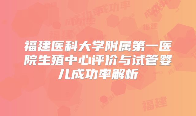 福建医科大学附属第一医院生殖中心评价与试管婴儿成功率解析