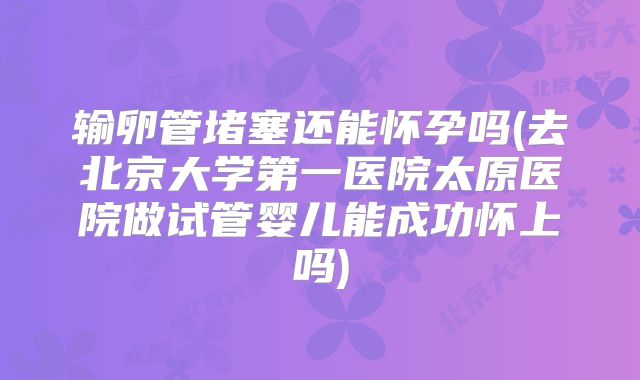 输卵管堵塞还能怀孕吗(去北京大学第一医院太原医院做试管婴儿能成功怀上吗)
