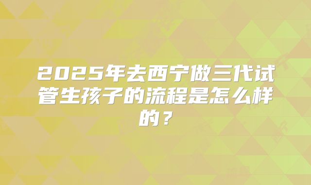 2025年去西宁做三代试管生孩子的流程是怎么样的?