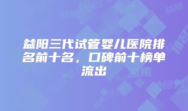 益阳三代试管婴儿医院排名前十名,口碑前十榜单流出