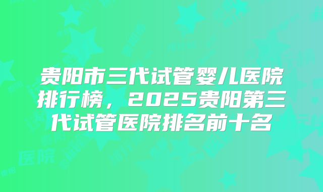 贵阳市三代试管婴儿医院排行榜,2025贵阳第三代试管医院排名前十名