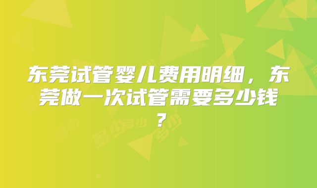 东莞试管婴儿费用明细，东莞做一次试管需要多少钱？