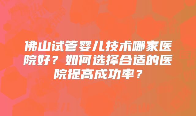 佛山试管婴儿技术哪家医院好?如何选择合适的医院提高成功率?