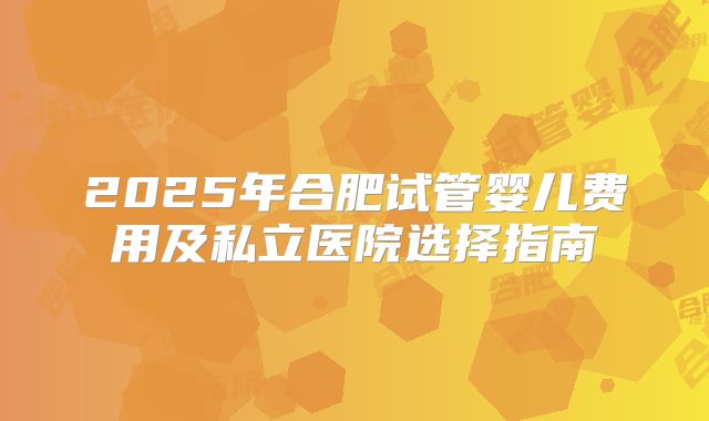 2025年合肥试管婴儿费用及私立医院选择指南