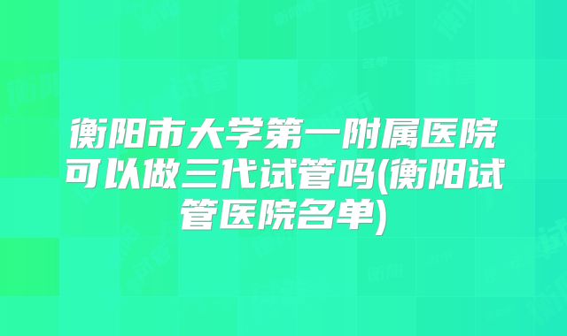 衡阳市大学第一附属医院可以做三代试管吗(衡阳试管医院名单)