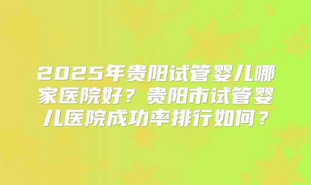 2025年贵阳试管婴儿哪家医院好?贵阳市试管婴儿医院成功率排行如何?