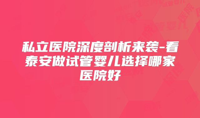 私立医院深度剖析来袭-看泰安做试管婴儿选择哪家医院好