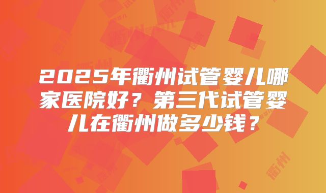 2025年衢州试管婴儿哪家医院好?第三代试管婴儿在衢州做多少钱?