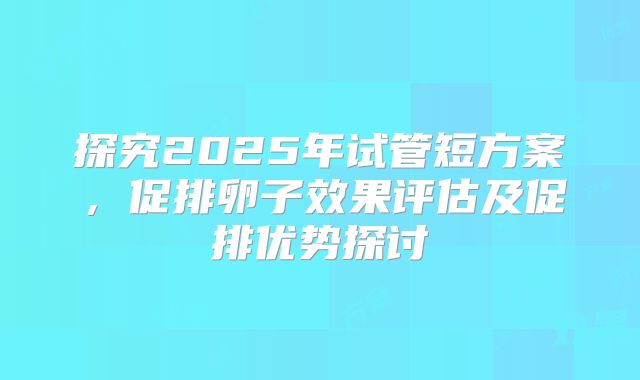 探究2025年试管短方案,促排卵子效果评估及促排优势探讨