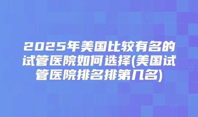 2025年美国比较有名的试管医院如何选择(美国试管医院排名排第几名)