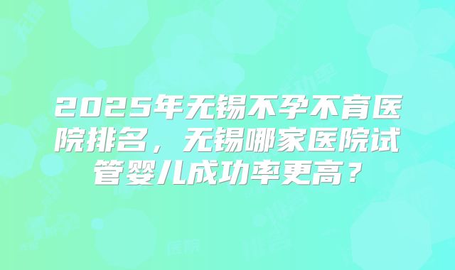 2025年无锡不孕不育医院排名,无锡哪家医院试管婴儿成功率更高?