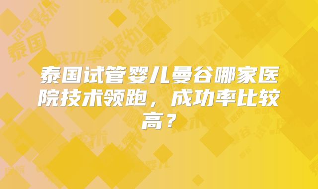 泰国试管婴儿曼谷哪家医院技术领跑,成功率比较高?